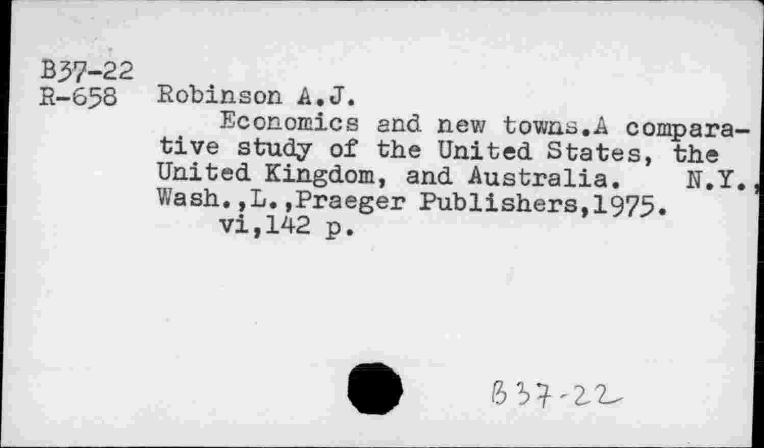 ﻿B37-22
R-658 Robinson A.J.
Economics and new towns,A comparative study of the United States, the United Kingdom, and Australia. N.Y, Wash.,L.,Praeger Publishers,1975.
vi,142 p.